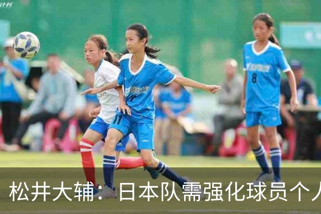 松井大辅：日本队需强化球员个人战术能力以备战亚洲杯
